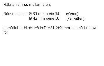 Textruta: Räkna fram cc mellan rören,

Rördimension  Ø 60 mm serie 34      (värme)             
                      Ø 42 mm serie 30      (kallvatten)   

ccmåttet =  60+80+50+42+20=252 mm= ccmått mellan rör

 
